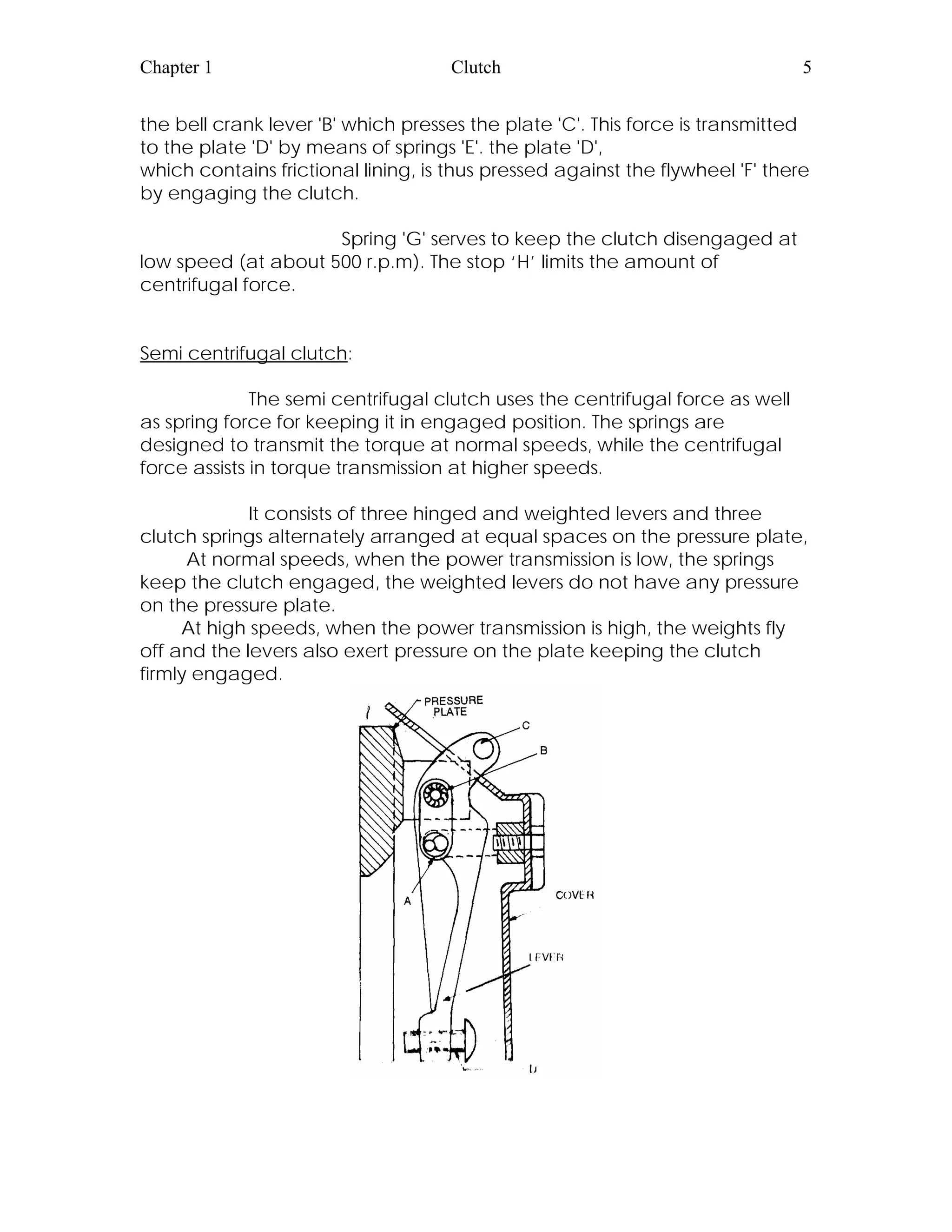 Chapter 1 Clutch 5
the bell crank lever 'B' which presses the plate 'C'. This force is transmitted
to the plate 'D' by means of springs 'E'. the plate 'D',
which contains frictional lining, is thus pressed against the flywheel 'F' there
by engaging the clutch.
Spring 'G' serves to keep the clutch disengaged at
low speed (at about 500 r.p.m). The stop ‘H’ limits the amount of
centrifugal force.
Semi centrifugal clutch:
The semi centrifugal clutch uses the centrifugal force as well
as spring force for keeping it in engaged position. The springs are
designed to transmit the torque at normal speeds, while the centrifugal
force assists in torque transmission at higher speeds.
It consists of three hinged and weighted levers and three
clutch springs alternately arranged at equal spaces on the pressure plate,
At normal speeds, when the power transmission is low, the springs
keep the clutch engaged, the weighted levers do not have any pressure
on the pressure plate.
At high speeds, when the power transmission is high, the weights fly
off and the levers also exert pressure on the plate keeping the clutch
firmly engaged.
 