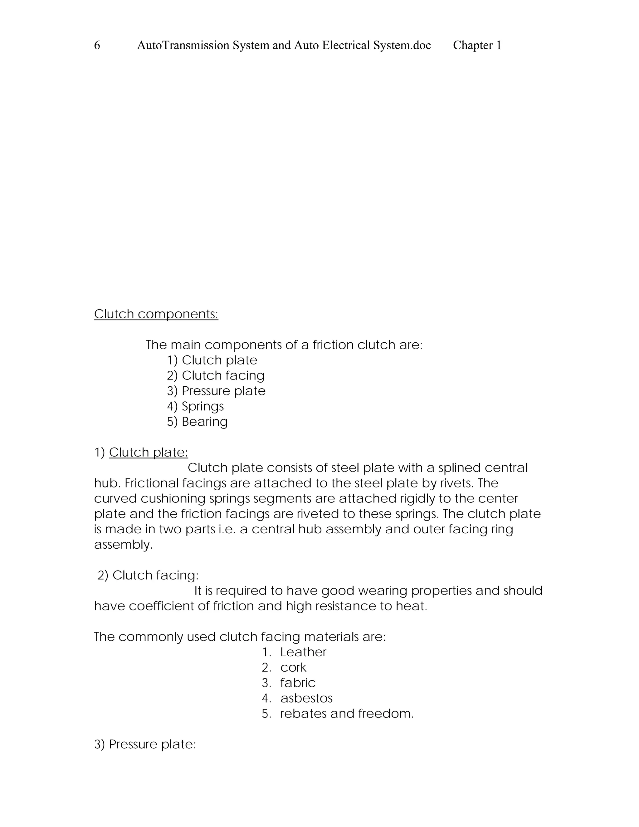 6 AutoTransmission System and Auto Electrical System.doc Chapter 1
Clutch components:
The main components of a friction clutch are:
1) Clutch plate
2) Clutch facing
3) Pressure plate
4) Springs
5) Bearing
1) Clutch plate:
Clutch plate consists of steel plate with a splined central
hub. Frictional facings are attached to the steel plate by rivets. The
curved cushioning springs segments are attached rigidly to the center
plate and the friction facings are riveted to these springs. The clutch plate
is made in two parts i.e. a central hub assembly and outer facing ring
assembly.
2) Clutch facing:
It is required to have good wearing properties and should
have coefficient of friction and high resistance to heat.
The commonly used clutch facing materials are:
1. Leather
2. cork
3. fabric
4. asbestos
5. rebates and freedom.
3) Pressure plate:
 