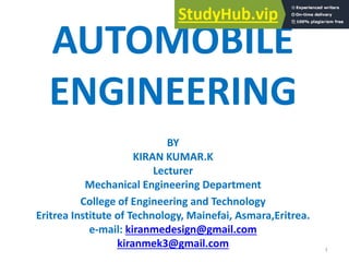 AUTOMOBILE
ENGINEERING
BY
KIRAN KUMAR.K
Lecturer
Mechanical Engineering Department
College of Engineering and Technology
Eritrea Institute of Technology, Mainefai, Asmara,Eritrea.
e-mail: kiranmedesign@gmail.com
kiranmek3@gmail.com 1
 