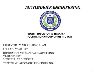 AUTOMOBILE ENGINEERING
1
REGENT EDUCATION & RESEARCH
FOUNDATION,GROUP OF INSTITUTION
PRESENTED BY: MD SHOHRAB ALAM
ROLL NO: 26300719002
DEPARTMENT: MECHANICAL ENGINEERING
YEAR:2019-2023
SEMESTER: 7TH SEMESTER
TOPIC NAME: AUTOMOBILE ENGINEERING
 