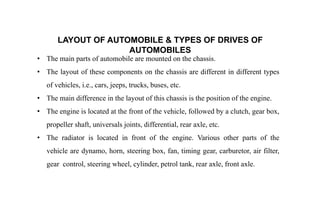 LAYOUT OF AUTOMOBILE & TYPES OF DRIVES OF
AUTOMOBILES
• The main parts of automobile are mounted on the chassis.
• The layout of these components on the chassis are different in different types
of vehicles, i.e., cars, jeeps, trucks, buses, etc.
• The main difference in the layout of this chassis is the position of the engine.
• The engine is located at the front of the vehicle, followed by a clutch, gear box,
propeller shaft, universals joints, differential, rear axle, etc.
• The radiator is located in front of the engine. Various other parts of the
vehicle are dynamo, horn, steering box, fan, timing gear, carburetor, air filter,
gear control, steering wheel, cylinder, petrol tank, rear axle, front axle.
 