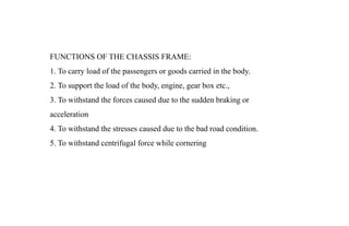 FUNCTIONS OF THE CHASSIS FRAME:
1. To carry load of the passengers or goods carried in the body.
2. To support the load of the body, engine, gear box etc.,
3. To withstand the forces caused due to the sudden braking or
acceleration
4. To withstand the stresses caused due to the bad road condition.
5. To withstand centrifugal force while cornering
 