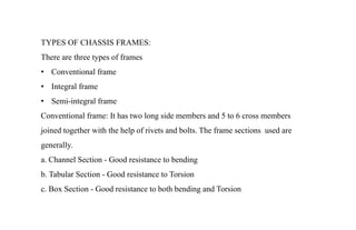 TYPES OF CHASSIS FRAMES:
There are three types of frames
• Conventional frame
• Integral frame
• Semi-integral frame
Conventional frame: It has two long side members and 5 to 6 cross members
joined together with the help of rivets and bolts. The frame sections used are
generally.
a. Channel Section - Good resistance to bending
b. Tabular Section - Good resistance to Torsion
c. Box Section - Good resistance to both bending and Torsion
 