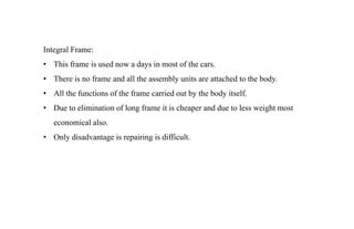 Integral Frame:
• This frame is used now a days in most of the cars.
• There is no frame and all the assembly units are attached to the body.
• All the functions of the frame carried out by the body itself.
• Due to elimination of long frame it is cheaper and due to less weight most
economical also.
• Only disadvantage is repairing is difficult.
 