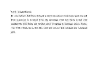 Semi - Integral Frame:
In some vehicles half frame is fixed in the front end on which engine gear box and
front suspension is mounted. It has the advantage when the vehicle is met with
accident the front frame can be taken easily to replace the damaged chassis frame.
This type of frame is used in FIAT cars and some of the European and American
cars.
 