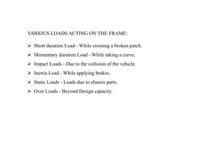 VARIOUS LOADS ACTING ON THE FRAME:
 Short duration Load - While crossing a broken patch.
 Momentary duration Load - While taking a curve.
 Impact Loads - Due to the collision of the vehicle.
 Inertia Load - While applying brakes.
 Static Loads - Loads due to chassis parts.
 Over Loads - Beyond Design capacity.
 