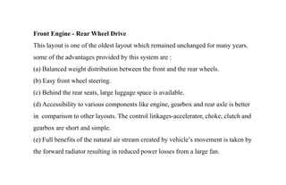 Front Engine - Rear Wheel Drive
This layout is one of the oldest layout which remained unchanged for many years.
some of the advantages provided by this system are :
(a) Balanced weight distribution between the front and the rear wheels.
(b) Easy front wheel steering.
(c) Behind the rear seats, large luggage space is available.
(d) Accessibility to various components like engine, gearbox and rear axle is better
in comparison to other layouts. The control linkages-accelerator, choke, clutch and
gearbox are short and simple.
(e) Full benefits of the natural air stream created by vehicle’s movement is taken by
the forward radiator resulting in reduced power losses from a large fan.
 