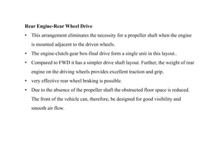 Rear Engine-Rear Wheel Drive
• This arrangement eliminates the necessity for a propeller shaft when the engine
is mounted adjacent to the driven wheels.
• The engine-clutch-gear box-final drive form a single unit in this layout..
• Compared to FWD it has a simpler drive shaft layout. Further, the weight of rear
engine on the driving wheels provides excellent traction and grip.
• very effective rear wheel braking is possible.
• Due to the absence of the propeller shaft the obstructed floor space is reduced.
The front of the vehicle can, therefore, be designed for good visibility and
smooth air flow.
 
