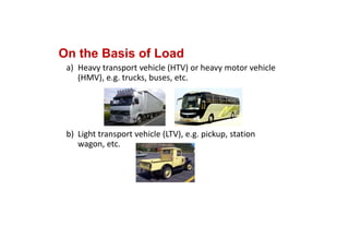 On the Basis of Load
a) Heavy transport vehicle (HTV) or heavy motor vehicle 
(HMV), e.g. trucks, buses, etc.
b) Light transport vehicle (LTV), e.g. pickup, station 
wagon, etc.
 