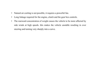• Natural air cooling is not possible, it requires a powerful fan.
• Long linkage required for the engine, clutch and the gear box controls.
• The rearward concentration of weight causes the vehicle to be more affected by
side winds at high speeds. this makes the vehicle unstable resulting in over
steering and turning very sharply into a curve.
 
