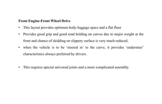 Front Engine-Front Wheel Drive
• This layout provides optimum body-luggage space and a flat floor
• Provides good grip and good road holding on curves due to major weight at the
front and chance of skidding on slippery surface is very much reduced.
• when the vehicle is to be ‘steered in’ to the curve, it provides ‘understeer’
characteristics always preferred by drivers.
• This requires special universal joints and a more complicated assembly.
 
