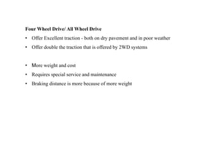 Four Wheel Drive/ All Wheel Drive
• Offer Excellent traction - both on dry pavement and in poor weather
• Offer double the traction that is offered by 2WD systems
• More weight and cost
• Requires special service and maintenance
• Braking distance is more because of more weight
 