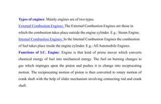 Types of engines: Mainly engines are of two types.
External Combustion Engines: The External Combustion Engines are those in
which the combustion takes place outside the engine cylinder. E.g.: Steam Engine.
Internal Combustion Engines: In the Internal Combustion Engines the combustion
of fuel takes place inside the engine cylinder. E.g.: All Automobile Engines.
Functions of I.C. Engine: Engine is that kind of prime mover which converts
chemical energy of fuel into mechanical energy. The fuel on burning changes to
gas which impinges upon the piston and pushes it to change into reciprocating
motion. The reciprocating motion of piston is then converted to rotary motion of
crank shaft with the help of slider mechanism involving connecting rod and crank
shaft.
 