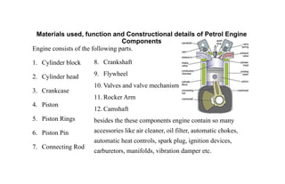 Materials used, function and Constructional details of Petrol Engine
Components
Engine consists of the following parts.
1. Cylinder block
2. Cylinder head
3. Crankcase
4. Piston
5. Piston Rings
6. Piston Pin
7. Connecting Rod
8. Crankshaft
9. Flywheel
10. Valves and valve mechanism
11. Rocker Arm
12. Camshaft
besides the these components engine contain so many
accessories like air cleaner, oil filter, automatic chokes,
automatic heat controls, spark plug, ignition devices,
carburetors, manifolds, vibration damper etc.
 