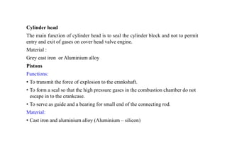 Cylinder head
The main function of cylinder head is to seal the cylinder block and not to permit
entry and exit of gases on cover head valve engine.
Material :
Grey cast iron or Aluminium alloy
Pistons
Functions:
• To transmit the force of explosion to the crankshaft.
• To form a seal so that the high pressure gases in the combustion chamber do not
escape in to the crankcase.
• To serve as guide and a bearing for small end of the connecting rod.
Material:
• Cast iron and aluminium alloy (Aluminium – silicon)
 