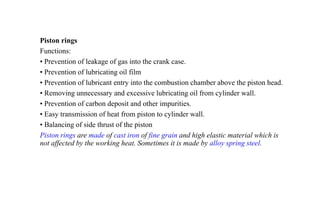 Piston rings
Functions:
• Prevention of leakage of gas into the crank case.
• Prevention of lubricating oil film
• Prevention of lubricant entry into the combustion chamber above the piston head.
• Removing unnecessary and excessive lubricating oil from cylinder wall.
• Prevention of carbon deposit and other impurities.
• Easy transmission of heat from piston to cylinder wall.
• Balancing of side thrust of the piston
Piston rings are made of cast iron of fine grain and high elastic material which is
not affected by the working heat. Sometimes it is made by alloy spring steel.
 