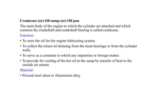 Crankcase (or) Oil sump (or) Oil pan
The main body of the engine to which the cylinder are attached and which
contains the crankshaft and crankshaft bearing is called crankcase.
Function:
• To store the oil for the engine lubricating system.
• To collect the return oil draining from the main bearings or from the cylinder
walls.
• To serve as a container in which any impurities or foreign matter.
• To provide for cooling of the hot oil in the sump by transfer of heat to the
outside air stream.
Material:
• Pressed steel sheet or Aluminium alloy
 