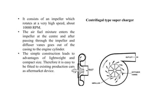 • It consists of an impeller which
rotates at a very high speed, about
10000 RPM.
• The air fuel mixture enters the
impeller at the centre and after
passing through the impeller and
diffuser vanes goes out of the
casing to the engine cylinder.
• The simple construction leads to
advantages of lightweight and
compact size. Therefore it is easy to
be fitted to existing production cars
as aftermarket device.
Centrifugal type super charger
 