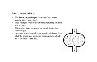 • The Roots supercharger consists of two rotors,
usually with 3 lobes each.
• They rotate in counter direction to pump the air from
inlet to outlet.
• This motion does not compress the air inside the
supercharger.
• However, as the supercharger supplies air faster than
what the engine can consume, high pressure is built
up in the intake manifold.
Roots type super charger
 