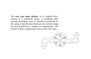 The vane type super charger, in its simplest form,
consists of a cylindrical casing. A cylindrical rotor
carrying protruding vanes is mounted eccentrically in
the casing so that the space between rotor and the casing
has been divided into a number of compartments. The
volume of these compartments varies as the rotor turns.
 