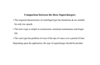 Comparison between the three Superchargers
• The required characteristics of centrifugal type has limitations & are suitable
for only low speeds
• The root’s type is simple in construction, minimum maintenance and longer
life
• The vane type has problem of wear of the tips of vanes over a period of time
Depending upon the application, the type of supercharger should be decided
 