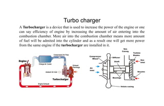 Turbo charger
A Turbocharger is a device that is used to increase the power of the engine or one
can say efficiency of engine by increasing the amount of air entering into the
combustion chamber. More air into the combustion chamber means more amount
of fuel will be admited into the cylinder and as a result one will get more power
from the same engine if the turbocharger are installed in it.
 