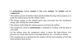 • A turbocharger mainly consists of two main sections: the turbine and the
compressor.
• The turbine consists of turbine wheel and the turbine housing whose purpose is to
guide the exhaust gases into the turbine wheel.
• The kinetic energy of the exhaust gases gets converted into the mechanical
energy after striking the turbine blades.
• The exhaust outlet helps the exhaust gases to exit from the turbine.
• The compressor wheel in turbocharger is attached to a turbine with the help of
steel shaft.
• As the turbine turns the compressor wheel, it draws the high-velocity, low
pressure air stream and convert it into high-pressure, low –velocity air stream.
• This compressed air is pushed into the engine with the more quantity of fuel and
hence produce more power.
 