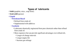 Types of lubricants
• Solid (graphite, mica , soap stone)
• Semi-solid (grease)
• Liquid
• Petroleum Based
• Refined from crude oil
• Supplemented with additives
• Synthetic
• Lubricants chemically engineered from pure chemicals rather than refined
from crude oil.
• More expensive but can provide significant advantages over refined oils.
• Longer oil change intervals
• Longer engine life
• Increase gas mileage
 