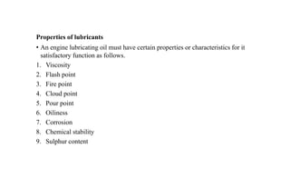 Properties of lubricants
• An engine lubricating oil must have certain properties or characteristics for it
satisfactory function as follows.
1. Viscosity
2. Flash point
3. Fire point
4. Cloud point
5. Pour point
6. Oiliness
7. Corrosion
8. Chemical stability
9. Sulphur content
 