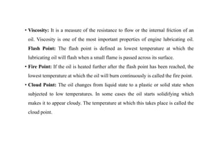 • Viscosity: It is a measure of the resistance to flow or the internal friction of an
oil. Viscosity is one of the most important properties of engine lubricating oil.
Flash Point: The flash point is defined as lowest temperature at which the
lubricating oil will flash when a small flame is passed across its surface.
• Fire Point: If the oil is heated further after the flash point has been reached, the
lowest temperature at which the oil will burn continuously is called the fire point.
• Cloud Point: The oil changes from liquid state to a plastic or solid state when
subjected to low temperatures. In some cases the oil starts solidifying which
makes it to appear cloudy. The temperature at which this takes place is called the
cloud point.
 