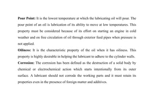 Pour Point: It is the lowest temperature at which the lubricating oil will pour. The
pour point of an oil is lubrication of its ability to move at low temperatures. This
property must be considered because of its effort on starting an engine in cold
weather and on free circulation of oil through exterior feed pipes when pressure is
not applied.
Oiliness: It is the characteristic property of the oil when it has oiliness. This
property is highly desirable in helping the lubricant to adhere to the cylinder walls.
Corrosion: The corrosion has been defined as the destruction of a solid body by
chemical or electrochemical action which starts intentionally from its outer
surface. A lubricant should not corrode the working parts and it must retain its
properties even in the presence of foreign matter and additives.
 