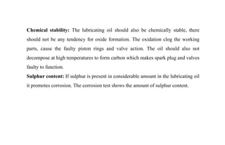 Chemical stability: The lubricating oil should also be chemically stable, there
should not be any tendency for oxide formation. The oxidation clog the working
parts, cause the faulty piston rings and valve action. The oil should also not
decompose at high temperatures to form carbon which makes spark plug and valves
faulty to function.
Sulphur content: If sulphur is present in considerable amount in the lubricating oil
it promotes corrosion. The corrosion test shows the amount of sulphur content.
 