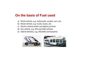 On the basis of Fuel used
a) Petrol vehicle, e.g. motorcycle, scooter, cars, etc.
b) Diesel vehicle, e.g. trucks, buses, etc.
c) Electric vehicle which use battery to drive.
d) Gas vehicle, e.g. LPG and CNG vehicles
e) Hybrid Vehicles, e.g. LPG/CNG and Gasoline
 