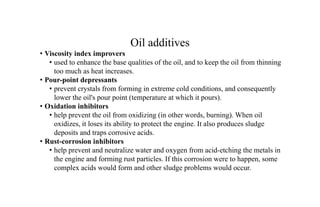 Oil additives
• Viscosity index improvers
• used to enhance the base qualities of the oil, and to keep the oil from thinning
too much as heat increases.
• Pour-point depressants
• prevent crystals from forming in extreme cold conditions, and consequently
lower the oil's pour point (temperature at which it pours).
• Oxidation inhibitors
• help prevent the oil from oxidizing (in other words, burning). When oil
oxidizes, it loses its ability to protect the engine. It also produces sludge
deposits and traps corrosive acids.
• Rust-corrosion inhibitors
• help prevent and neutralize water and oxygen from acid-etching the metals in
the engine and forming rust particles. If this corrosion were to happen, some
complex acids would form and other sludge problems would occur.
 