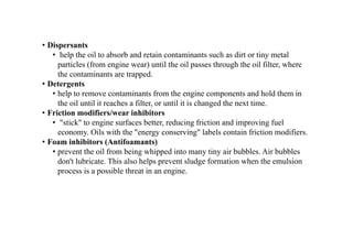 • Dispersants
• help the oil to absorb and retain contaminants such as dirt or tiny metal
particles (from engine wear) until the oil passes through the oil filter, where
the contaminants are trapped.
• Detergents
• help to remove contaminants from the engine components and hold them in
the oil until it reaches a filter, or until it is changed the next time.
• Friction modifiers/wear inhibitors
• "stick" to engine surfaces better, reducing friction and improving fuel
economy. Oils with the "energy conserving" labels contain friction modifiers.
• Foam inhibitors (Antifoamants)
• prevent the oil from being whipped into many tiny air bubbles. Air bubbles
don't lubricate. This also helps prevent sludge formation when the emulsion
process is a possible threat in an engine.
 