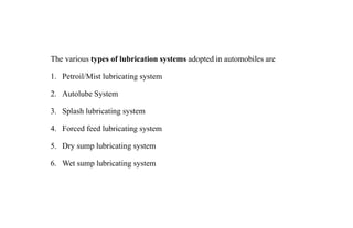The various types of lubrication systems adopted in automobiles are
1. Petroil/Mist lubricating system
2. Autolube System
3. Splash lubricating system
4. Forced feed lubricating system
5. Dry sump lubricating system
6. Wet sump lubricating system
 