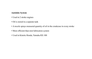 Autolube System
• Used in 2 stroke engines
• Oil is stored in a separate tank
• A nozzle sprays measured quantity of oil in the crankcase in every stroke
• More efficient than mist lubrication system
• Used in Kinetic Honda, Yamaha RX 100
 