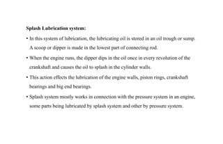 Splash Lubrication system:
• In this system of lubrication, the lubricating oil is stored in an oil trough or sump.
A scoop or dipper is made in the lowest part of connecting rod.
• When the engine runs, the dipper dips in the oil once in every revolution of the
crankshaft and causes the oil to splash in the cylinder walls.
• This action effects the lubrication of the engine walls, piston rings, crankshaft
bearings and big end bearings.
• Splash system mostly works in connection with the pressure system in an engine,
some parts being lubricated by splash system and other by pressure system.
 