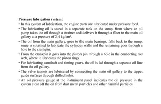 Pressure lubrication system:
• In this system of lubrication, the engine parts are lubricated under pressure feed.
• The lubricating oil is stored in a separate tank on the sump, from where an oil
pump takes the oil through a strainer and delivers it through a filter to the main oil
gallery at a pressure of 2-4 kg/cm2.
• The oil from the main gallery, goes to the main bearings, falls back to the sump,
some is splashed to lubricate the cylinder walls and the remaining goes through a
hole to the crankpin.
• From the crankpin it goes into the piston pin through a hole in the connecting rod
web, where it lubricates the piston rings.
• For lubricating camshaft and timing gears, the oil is led through a separate oil line
from the oil gallery.
• The valve tappets are lubricated by connecting the main oil gallery to the tappet
guide surfaces through drilled holes.
• An oil pressure gauge at the instrument panel indicates the oil pressure in the
system clear off the oil from dust metal particles and other harmful particles.
 