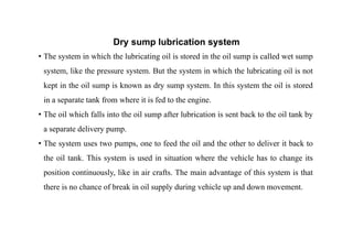 Dry sump lubrication system
• The system in which the lubricating oil is stored in the oil sump is called wet sump
system, like the pressure system. But the system in which the lubricating oil is not
kept in the oil sump is known as dry sump system. In this system the oil is stored
in a separate tank from where it is fed to the engine.
• The oil which falls into the oil sump after lubrication is sent back to the oil tank by
a separate delivery pump.
• The system uses two pumps, one to feed the oil and the other to deliver it back to
the oil tank. This system is used in situation where the vehicle has to change its
position continuously, like in air crafts. The main advantage of this system is that
there is no chance of break in oil supply during vehicle up and down movement.
 