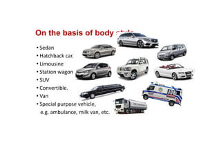 On the basis of body style
• Sedan
• Hatchback car.
• Limousine
• Station wagon
• SUV
• Convertible.
• Van
• Special purpose vehicle, 
e.g. ambulance, milk van, etc.
 
