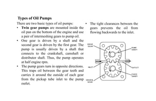 Types of Oil Pumps
There are two basic types of oil pumps:
• Twin gear pumps are mounted inside the
oil pan on the bottom of the engine and use
a pair of intermeshing gears to pump oil.
• One gear is driven by a shaft and the
second gear is driven by the first gear. The
pump is usually driven by a shaft that
connects to the crankshaft, camshaft or
distributor shaft. Thus, the pump operates
at half engine rpm.
• The pump gears turn in opposite directions.
This traps oil between the gear teeth and
carries it around the outside of each gear
from the pickup tube inlet to the pump
outlet.
• The tight clearances between the
gears prevents the oil from
flowing backwards to the inlet.
 