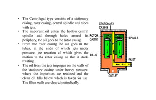 • The Centrifugal type consists of a stationary
casing, rotor casing, central spindle and tubes
with jets.
• The important oil enters the hollow central
spindle and through holes around its
periphery, the oil goes to the rotor casing.
• From the rotor casing the oil goes in the
tubes, at the ends of which jets under
pressure, the reaction of which gives the
motion to the rotor casing so that it starts
rotating.
• The oil from the jets impinges on the walls of
the stationary casing under heavy pressure,
where the impurities are retained and the
clean oil falls below which is taken for use.
The filter walls are cleared periodically.
 