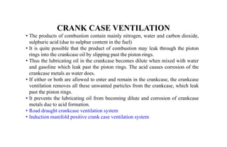 CRANK CASE VENTILATION
• The products of combustion contain mainly nitrogen, water and carbon dioxide,
sulphuric acid (due to sulphur content in the fuel)
• It is quite possible that the product of combustion may leak through the piston
rings into the crankcase oil by slipping past the piston rings.
• Thus the lubricating oil in the crankcase becomes dilute when mixed with water
and gasoline which leak past the piston rings. The acid causes corrosion of the
crankcase metals as water does.
• If either or both are allowed to enter and remain in the crankcase, the crankcase
ventilation removes all these unwanted particles from the crankcase, which leak
past the piston rings.
• It prevents the lubricating oil from becoming dilute and corrosion of crankcase
metals due to acid formation.
• Road draught crankcase ventilation system
• Induction manifold positive crank case ventilation system
 