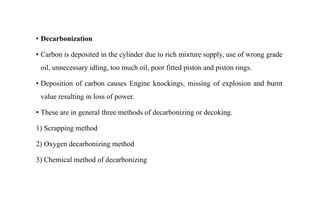 • Decarbonization
• Carbon is deposited in the cylinder due to rich mixture supply, use of wrong grade
oil, unnecessary idling, too much oil, poor fitted piston and piston rings.
• Deposition of carbon causes Engine knockings, missing of explosion and burnt
value resulting in loss of power.
• These are in general three methods of decarbonizing or decoking.
1) Scrapping method
2) Oxygen decarbonizing method
3) Chemical method of decarbonizing
 