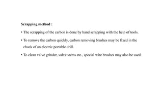 Scrapping method :
• The scrapping of the carbon is done by hand scrapping with the help of tools.
• To remove the carbon quickly, carbon removing brushes may be fixed in the
chuck of an electric portable drill.
• To clean valve grinder, valve stems etc., special wire brushes may also be used.
 