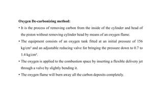 Oxygen De-carbonizing method:
• It is the process of removing carbon from the inside of the cylinder and head of
the piston without removing cylinder head by means of an oxygen flame.
• The equipment consists of an oxygen tank fitted at an initial pressure of 156
kg/cm² and an adjustable reducing valve for bringing the pressure down to 0.7 to
1.4 kg/cm².
• The oxygen is applied to the combustion space by inserting a flexible delivery jet
through a valve by slightly bending it.
• The oxygen flame will burn away all the carbon deposits completely.
 