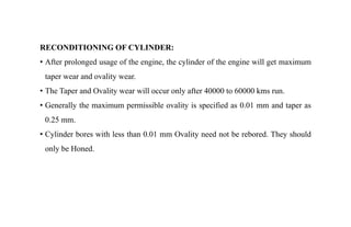 RECONDITIONING OF CYLINDER:
• After prolonged usage of the engine, the cylinder of the engine will get maximum
taper wear and ovality wear.
• The Taper and Ovality wear will occur only after 40000 to 60000 kms run.
• Generally the maximum permissible ovality is specified as 0.01 mm and taper as
0.25 mm.
• Cylinder bores with less than 0.01 mm Ovality need not be rebored. They should
only be Honed.
 
