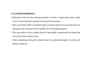 CYLINDER REBORING:
• Reboring is done by the reboring machine in which a single point cutter which
is set to exact diameter required with special micrometer.
• The cutter blade shaft is mounted inside a column which moves up and down its
housing in the fixed part of the machine for tool feeding purpose.
• The top surface of the cylinder block is thoroughly cleaned and the boring bar
set at one of the cylinder bores.
• After completing boring the cylinder must be washed thoroughly to remove all
abrasive particles.
 