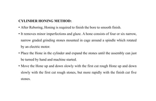 CYLINDER HONING METHOD:
• After Reboring, Honing is required to finish the bore to smooth finish.
• It removes minor imperfections and glaze. A hone consists of four or six narrow,
narrow graded grinding stones mounted in cage around a spindle which rotated
by an electric motor.
• Place the Hone in the cylinder and expand the stones until the assembly can just
be turned by hand and machine started.
• Move the Hone up and down slowly with the first cut rough Hone up and down
slowly with the first cut rough stones, but more rapidly with the finish cut five
stones.
 